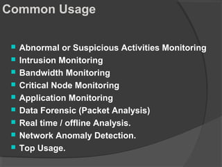 Common Usage 
 Abnormal or Suspicious Activities Monitoring 
 Intrusion Monitoring 
 Bandwidth Monitoring 
 Critical Node Monitoring 
 Application Monitoring 
 Data Forensic (Packet Analysis) 
 Real time / offline Analysis. 
 Network Anomaly Detection. 
 Top Usage. 
 