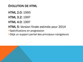 ÉVOLUTION DE HTML

HTML 2.0: 1995
HTML 3.2: 1997
HTML 4.0: 1997
HTML 5: Version finale estimée pour 2014
 Spécifications en progression
 Déjà un support partiel des principaux navigateurs
 