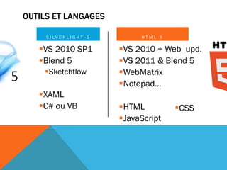OUTILS ET LANGAGES

     S I LV E R L I G H T 5        HTML 5

   VS 2010 SP1               VS 2010 + Web upd.
   Blend 5                   VS 2011 & Blend 5
    Sketchflow               WebMatrix
                              Notepad…
   XAML
   C# ou VB                  HTML         CSS
                              JavaScript
 