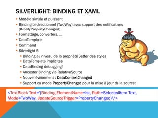 SILVERLIGHT: BINDING ET XAML
     Modèle simple et puissant
     Binding bi-directionnel (TwoWay) avec support des notifications
      (INotifyPropertyChanged)
     Formattage, converters, …
     DataTemplate
     Command
     Silverlight 5
        Binding au niveau de la propriété Setter des styles
        DataTemplate implicites
        DataBinding debugging!
        Ancestor Binding via RelativeSource
        Nouvel événement : DataContextChanged
        Support du mode PropertyChanged pour la mise à jour de la source:

<TextBlock Text="{Binding ElementName=lst, Path=SelectedItem.Text,
Mode=TwoWay, UpdateSourceTrigger=PropertyChanged}"/>
 