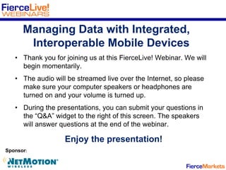 Managing Data with Integrated,
Interoperable Mobile Devices
• Thank you for joining us at this FierceLive! Webinar. We will
begin momentarily.
• The audio will be streamed live over the Internet, so please
make sure your computer speakers or headphones are
turned on and your volume is turned up.
• During the presentations, you can submit your questions in
the “Q&A” widget to the right of this screen. The speakers
will answer questions at the end of the webinar.
Enjoy the presentation!
Sponsor:
 