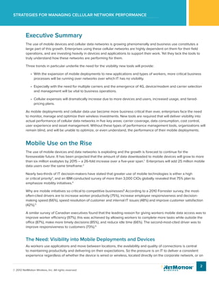 Strategies for managing cellular network performance
2
© 2012 NetMotion Wireless, Inc. All rights reserved.
Executive Summary
The use of mobile devices and cellular data networks is growing phenomenally and business use constitutes a
large part of this growth. Enterprises using these cellular networks are highly dependent on them for their field
operations, and are investing heavily in devices and applications to support their work. Yet they lack the tools to
truly understand how these networks are performing for them.
Three trends in particular underlie the need for the visibility new tools will provide:
•	 With the expansion of mobile deployments to new applications and types of workers, more critical business
processes will be running over networks over which IT has no visibility.
•	 Especially with the need for multiple carriers and the emergence of 4G, device/modem and carrier selection
and management will be vital to business operations.
•	 Cellular expenses will dramatically increase due to more devices and users, increased usage, and tiered-
pricing plans.
As mobile deployments and cellular data use become more business critical than ever, enterprises face the need
to monitor, manage and optimize their wireless investments. New tools are required that will deliver visibility into
actual performance of cellular data networks in five key areas: carrier coverage, data consumption, cost control,
user experience and asset management. Without these types of performance management tools, organizations will
remain blind, and will be unable to optimize, or even understand, the performance of their mobile deployments.
Mobile Use on the Rise
The use of mobile devices and data networks is exploding and the growth is forecast to continue for the
foreseeable future. It has been projected that the amount of data downloaded to mobile devices will grow to more
than six million exabytes by 2015 – a 26-fold increase over a five-year span.1
Enterprises will add 25 million mobile
data users over the same timeframe.2
Nearly two-thirds of IT decision-makers have stated that greater use of mobile technologies is either a high
or critical priority3
, and an IBM-conducted survey of more than 3,000 CIOs globally revealed that 75% plan to
emphasize mobility initiatives.4
Why are mobile initiatives so critical to competitive businesses? According to a 2010 Forrester survey, the most-
often-cited drivers are to increase worker productivity (75%), increase employee responsiveness and decision-
making speed (66%), speed resolution of customer and internal IT issues (48%) and improve customer satisfaction
(42%).5
A similar survey of Canadian executives found that the leading reason for giving workers mobile data access was to
improve worker efficiency (97%); this was achieved by allowing workers to complete more tasks while outside the
office (87%), make more timely decisions (85%), and reduce idle time (66%). The second-most-cited driver was to
improve responsiveness to customers (73%).6
The Need: Visibility into Mobile Deployments and Devices
As workers use applications and move between locations, the availability and quality of connections is central
to maintaining productivity and delivering on their expectations. So the pressure is on IT to deliver a consistent
experience regardless of whether the device is wired or wireless, located directly on the corporate network, or on
 