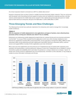 Strategies for managing cellular network performance
3
© 2012 NetMotion Wireless, Inc. All rights reserved.
the virtual corporate network connected via a Wi-Fi or cellular data service.7
However, enterprises have no direct control or visibility into those third-party cellular networks. They are concerned
with the greater cost of providing technical support to workers who are outside the corporate premises, and also
need to control expenses for mobile data service overall.8
In fact, Yankee Group forecasts that spend on mobile
data for North American enterprises will grow from $28 billion in 2011 to $40 billion in 2015.9
Three Emerging Trends and New Challenges
The following three trends have particular implications for enterprises who need to manage their increasingly
mobile workforces.
TREND #1:
With the expansion of mobile deployments to new applications and types of workers, more critical business
processes will be running over networks over which IT has no visibility.
Enterprises are emphasizing mobile deployment projects that are customer-facing and carry business processes
into the field.10
A survey of CIOs revealed that the applications which were either already mobilized or were
planned for mobilization included office productivity (47%), service operations management (38%), CRM and sales
automation (49%), social networking and web collaboration tools (44%), field force automation (43%), customer
service and support (40%). A variety of other applications were also mentioned.11
More users and more applications put new pressures on IT departments who are tasked with supporting users
working in far-flung locations, communicating over networks in which the IT department has no visibility or control.
Connection quality and availability which were taken for granted on a campus network are no longer a “given.” A
worker who cannot connect to applications has to do workarounds, remember to enter data later, or may simply be
unable to access information necessary to do the job.
A 2011 Enterprise Mobility survey of CIOs shows the applications that are either already mobilized or are planned for mobilization
47%
38%
49%
44% 43%
40%
0%
10%
20%
30%
40%
50%
60%
Office
Productivity
Service
Operations
Management
CRM & Sales
Automation
Social & Web
Collaboration
Tools
Field Force
Automation
Customer Service
& Support
 