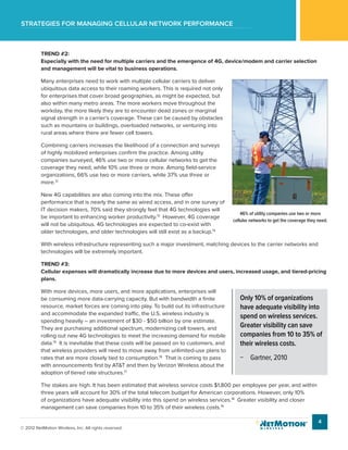 Strategies for managing cellular network performance
4
© 2012 NetMotion Wireless, Inc. All rights reserved.
TREND #2:
Especially with the need for multiple carriers and the emergence of 4G, device/modem and carrier selection
and management will be vital to business operations.
Many enterprises need to work with multiple cellular carriers to deliver
ubiquitous data access to their roaming workers. This is required not only
for enterprises that cover broad geographies, as might be expected, but
also within many metro areas. The more workers move throughout the
workday, the more likely they are to encounter dead zones or marginal
signal strength in a carrier’s coverage. These can be caused by obstacles
such as mountains or buildings, overloaded networks, or venturing into
rural areas where there are fewer cell towers.
Combining carriers increases the likelihood of a connection and surveys
of highly mobilized enterprises confirm the practice. Among utility
companies surveyed, 46% use two or more cellular networks to get the
coverage they need, while 10% use three or more. Among field-service
organizations, 66% use two or more carriers, while 37% use three or
more.12
New 4G capabilities are also coming into the mix. These offer
performance that is nearly the same as wired access, and in one survey of
IT decision makers, 70% said they strongly feel that 4G technologies will
be important to enhancing worker productivity.13
However, 4G coverage
will not be ubiquitous. 4G technologies are expected to co-exist with
older technologies, and older technologies will still exist as a backup.14
With wireless infrastructure representing such a major investment, matching devices to the carrier networks and
technologies will be extremely important.
TREND #3:
Cellular expenses will dramatically increase due to more devices and users, increased usage, and tiered-pricing
plans.
With more devices, more users, and more applications, enterprises will
be consuming more data-carrying capacity. But with bandwidth a finite
resource, market forces are coming into play. To build out its infrastructure
and accommodate the expanded traffic, the U.S. wireless industry is
spending heavily – an investment of $30 - $50 billion by one estimate.
They are purchasing additional spectrum, modernizing cell towers, and
rolling out new 4G technologies to meet the increasing demand for mobile
data.15
It is inevitable that these costs will be passed on to customers, and
that wireless providers will need to move away from unlimited-use plans to
rates that are more closely tied to consumption.16
That is coming to pass
with announcements first by AT&T and then by Verizon Wireless about the
adoption of tiered rate structures.17
The stakes are high. It has been estimated that wireless service costs $1,800 per employee per year, and within
three years will account for 30% of the total telecom budget for American corporations. However, only 10%
of organizations have adequate visibility into this spend on wireless services.18
Greater visibility and closer
management can save companies from 10 to 35% of their wireless costs.19
Only 10% of organizations
have adequate visibility into
spend on wireless services.
Greater visibility can save
companies from 10 to 35% of
their wireless costs.
−− Gartner, 2010
46% of utility companies use two or more
cellular networks to get the coverage they need.
 
