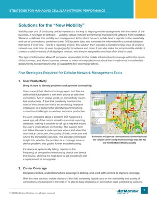 Strategies for managing cellular network performance
5
© 2012 NetMotion Wireless, Inc. All rights reserved.
Solutions for the “New Mobility”
Visibility over use of third-party cellular networks is the key to aligning mobile deployments with the needs of the
business. A new type of software — Locality, cellular network performance management software from NetMotion
Wireless — delivers this visibility and management. A thin client on each mobile device reports on the availability
and use of connections, combines it with GPS location data, and transmits the information to a central database
that stores it over time. Tied to a reporting engine, this solution then provides a comprehensive view of wireless
network use over time, by user, by geography, by network and more. It can also make the once-invisible visible: it
creates a solid inventory of all deployed devices, who they’re assigned to and how often they’re used.
This type of information allows IT personnel responsible for the mobile infrastructure to manage within the needs
of the business, and allows business owners to make informed decisions about their investments in mobile data
deployments. It accomplishes this by supporting five essential practices.
Five Strategies Required for Cellular Network Management Tools
1.	 User Productivity
Bring in tools to identify problems and optimize connectivity.
Users expect their devices to simply work, and few are
able to tell if a problem is with their device or with their
connection. And in todays world, no connectivity means
lost productivity. A tool that constantly monitors the
state of the connection that is accessible by helpdesk
employees is a godsend for identifying and resolving
connection challenges so workers are more productive.
If a user complains about a problem that happened a
week ago, all of the data is stored in a central reporting
database, making it possible to call up a map that traces
the user’s whereabouts on that day. The support tech
can follow the user’s route and see where and when the
user had a connection, the quality of that connection and
where the connection was lost. This provides immediate
insight into whether the problem is a coverage issue or
device problem, and guides further troubleshooting.
If a device is systemically failing, reports on the
frequency of dropped connections by device can detect
that device, allowing the help desk to act proactively with
a replacement or an upgrade.
2.	 Carrier Coverage
Compare carriers, understand where coverage is lacking, and work with carriers to improve coverage.
With this new solution, mobile devices in the field constantly report back on the availability and quality of
connections encountered in the field. IT is able to base decisions on connection data gathered by workers,
Businesses and agencies can troubleshoot connectivity issues
and compare carriers using detailed coverage maps like this
one from NetMotion Wireless Locality
 