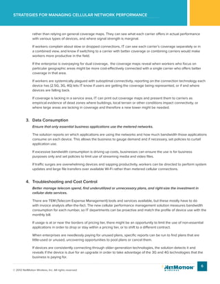 Strategies for managing cellular network performance
6
© 2012 NetMotion Wireless, Inc. All rights reserved.
rather than relying on general coverage maps. They can see what each carrier offers in actual performance
with various types of devices, and where signal strength is marginal.
If workers complain about slow or dropped connections, IT can see each carrier’s coverage separately or in
a combined view, and know if switching to a carrier with better coverage or combining carriers would make
workers more productive in the field.
If the enterprise is overpaying for dual coverage, the coverage maps reveal when workers who focus on
particular geographic areas might be more cost-effectively connected with a single carrier who offers better
coverage in that area.
If workers are systemically plagued with suboptimal connectivity, reporting on the connection technology each
device has (2.5G, 3G, 4G) lets IT know if users are getting the coverage being represented, or if and where
devices are falling back.
If coverage is lacking in a service area, IT can print out coverage maps and present them to carriers as
empirical evidence of dead zones where buildings, local terrain or other conditions impact connectivity, or
where large areas are lacking in coverage and therefore a new tower might be needed.
3.	 Data Consumption
Ensure that only essential business applications use the metered networks.
The solution reports on which applications are using the networks and how much bandwidth those applications
consume on each device. This allows the business to gauge demand and if necessary, set policies to curtail
application use.
If excessive bandwidth consumption is driving up costs, businesses can ensure the use is for business
purposes only and set policies to limit use of streaming media and video files.
If traffic surges are overwhelming devices and sapping productivity, workers can be directed to perform system
updates and large file transfers over available Wi-Fi rather than metered cellular connections.
4.	 Troubleshooting and Cost Control
Better manage telecom spend, find underutilized or unnecessary plans, and right-size the investment in
cellular data services.
There are TEM (Telecom Expense Management) tools and services available, but these mostly have to do
with invoice analysis after-the-fact. The new cellular performance management solution measures bandwidth
consumption for each number, so IT departments can be proactive and match the profile of device use with the
monthly bill.
If usage is at or near the borders of pricing tier, there might be an opportunity to limit the use of non-essential
applications in order to drop or stay within a pricing tier, or to shift to a different contract.
When enterprises are needlessly paying for unused plans, specific reports can be run to find plans that are
little-used or unused, uncovering opportunities to pool plans or cancel them.
If devices are consistently connecting through older-generation technologies, the solution detects it and
reveals if the device is due for an upgrade in order to take advantage of the 3G and 4G technologies that the
business is paying for.
 