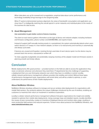 Strategies for managing cellular network performance
7
© 2012 NetMotion Wireless, Inc. All rights reserved.
When data plans are up for renewal and re-negotiation, empirical data about carrier performance and
technology availability brings leverage to the bargaining table.
When IT wants to demonstrate business alignment, the views of bandwidth consumption and application use
show how IT is intelligently matching the overall spend in carrier networks and individual plans to the needs of
the business for data access.
5.	 Asset Management
Use automation to gain better control of device inventory.
The client on each device gathers information on the type of device and network adapter, including hardware
and firmware configuration, phone number and ESN/MEI/IMEI, and reports it back.
Instead of support staff manually tracking assets in a spreadsheet, the system automatically detects when users
switch devices or IT swaps in a new network adapter, so there is no manual entry and inventory is automatically
and always up-to-date.
If devices are unused and forgotten, tracking the last used date of each device spots it so the device may be
pressed back into service, repurposed or written off.
To make upgrades budgetable and predictable, keeping inventory of the adapter model and firmware assists in
planning smooth and timely rollouts.
Conclusion
Mobile deployments offer great promise — provided workers in the field are able to access the applications they
need, on-demand, wherever and whenever they need them. IT departments face the challenge of supporting
a deployment that runs over third-party networks over which they have no visibility or control. Locality,
cellular network performance management software provides that visibility and control. Without these types
of performance management tools, organizations will remain blind, and will be unable to optimize, or even
understand, the performance of their mobile deployments.
About NetMotion Wireless
NetMotion Wireless develops software to manage and secure wireless data deployments for organizations with
mobile field workers. Our products address the unique challenges introduced by the use of wireless, enabling our
customers to maximize their return on investment in workforce automation.
Locality is cellular network performance management software that gives organizations the insight and visibility
needed to optimize their mobile data deployments. Using coverage maps and detailed reports, Locality identifies
the causes of poor connectivity, creates an inventory of deployed devices and monitors data usage, resulting in
more productive field workers and reduced expenses. To learn more about products from NetMotion Wireless, visit
www.netmotionwireless.com.
 