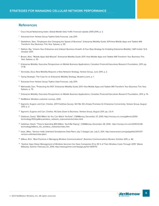 Strategies for managing cellular network performance
8
© 2012 NetMotion Wireless, Inc. All rights reserved.
References
1
Cisco Visual Networking Index: Global Mobile Data Traffic Forecast Update 2010-2015, p. 2.
2
Extracted from Yankee Group Topline Data Forecast, July 2011.
3
Stadelman, Stan, “Employees Are Changing the Speed of Business”, Enterprise Mobility Guide 2011:How Mobile Apps and Tablets Will
Transform Your Business This Year, Sybase, p. 95.
4
Nathan, Raj, “Unwire Your Enterprise and Unleash Business Growth: A Four-Step Strategy for Enabling Enterprise Mobility”, SAP Insider 12:4,
October 2011.
5
Brown, Nick, “Mobile Apps Add Muscle”, Enterprise Mobility Guide 2011: How Mobile Apps and Tablets Will Transform Your Business This
Year, Sybase, p. 33.
6
Enterprise Mobility: Executive Perspectives on Mobile Business Applications, Canadian Financial Executives Research Foundation, 2011, pp.
17-18.
7
Kerravala, Zeus, New Mobility Requires a New Network Strategy, Yankee Group, June 2011, p. 2.
8
Going Strategic: The Case for an Enterprise Mobility Strategy, Alcatel-Lucent, p. 1.
9
Extracted from Yankee Group Topline Data Forecast, July 2011.
10
Mahowald, Dan, “Protecting the ROI”, Enterprise Mobility Guide 2011: How Mobile Apps and Tablets Will Transform Your Business This Year,
Sybase, p. 75.
11
Enterprise Mobility: Executive Perspectives on Mobile Business Applications, Canadian Financial Executives Research Foundation, 2011, p. 15.
12
NetMotion Wireless customer surveys, 2010.
13
Signorini, Eugenc and Carr, Charles, 2011 FastView Survey: 4G Fills 3G’s Empty Promises for Enterprise Connectivity, Yankee Group, August
2011, p. 2.
14
Signorini, Eugene and Carr, Charles, 4G Gets Down to Business, Yankee Group, August 2011, pp. 2 & 4.
15
Goldman, David, “$50 Billion So You Can Watch YouTube”, CNNMoney, December 27, 2010, http://money.cnn.com/galleries/2010/
technology/1012/gallery.wireless_network_improvements/index.html.
16
Goldman, David, “They’re Spending $50 Billion. You’ll Be Paying.”, CNNMoney, December 28, 2010, http://money.cnn.com/2010/12/28/
technology/billions_for_wireless_networks/index.htm.
17
Isaac, Mike, “Verizon Halts Unlimited Smartphone Data Plans July 7, Gadget Lab, July 5, 2011, http://www.wired.com/gadgetlab/2011/07/
verizon-unlimited-data-plan/.
18
Wilkus, Rich, “Best Practices in Managing Wireless Communications”, Business Communications Review, October 2011, p. 46.
19
“Gartner Says Closer Management of Wireless Services Can Save Companies 10 to 35 % of Their Wireless Costs Through 2015” (News
Release), Gartner, February 22, 2010, http://www.gartner.com/it/page.jsp?id=1305713.
 