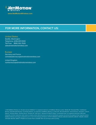 FOR MORE INFORMATION, CONTACT US:
www.NetMotionWireless.com
United States
Seattle, Washington
Telephone: (206) 691-5500
Toll Free: (866) 262-7626
sales@netmotionwireless.com
Europe
Germany and France
centraleasterneurope@netmotionwireless.com
United Kingdom
northerneurope@netmotionwireless.com
© 2012 NetMotion Wireless, Inc. All rights reserved. NetMotion® is a registered trademark, and NetMotion Wireless Locality™, Mobility XE™, Roamable IPSec™, InterNetwork
Roaming™, Best-Bandwidth Routing™ and Analytics Module™ are trademarks of NetMotion Wireless, Inc. Microsoft®, Microsoft Windows®, Active Directory®, ActiveSync®, Internet
Explorer®, Windows Mobile®, Windows Server®, Windows XP®, SQL Server®, Windows XP Tablet PC Edition® and Windows Vista® are registered trademarks of Microsoft
Corporation. All other trademarks, trade names or company names referenced herein are used for identification purposes only and are the property of their respective owners.
NetMotion Wireless technology is protected by one or more of the following US Patents: 5,717,737; 6,198,920; 6,418,324; 6,546,425; 6,826,405; 6,981,047; 7,136,645; 7,293,107;
7,574,208; 7,602,782; 7,644,171; 7,778,260 and Canadian Patent 2,303,987. Other US and foreign patents pending.
 