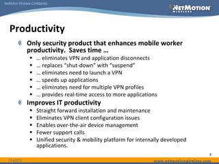 SQLProductivityApplication ServerCorporate OfficeNetMotion ServerInterNetwork Roaming No need to re-login or restart   VPN or applications  Applications pick up exactlywhere they left offNetwork Optimizations 1 to 3x improvement in effectivethroughputReal time application enhancements Best Bandwidth SelectionAutomatically builds the tunnel over the fastest available interfaceApplication Session PersistenceNo lost data or application crashes caused by coverage gaps or suspend & resume operationsVPN Operates as a ServiceEliminates the step of launching a VPN 6/14/2010