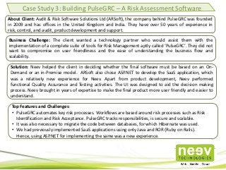 Case Study 3: Building PulseGRC – A Risk Assessment Software
About Client: Audit & Risk Software Solutions Ltd (ARSoft), the company behind PulseGRC was founded
in 2009 and has offices in the United Kingdom and India. They have over 50 years of experience in
risk, control, and audit, product development and support.
Business Challenge: The client wanted a technology partner who would assist them with the
implementation of a complete suite of tools for Risk Management aptly called ‘PulseGRC’. They did not
want to compromise on user friendliness and the ease of understanding the business flow and
scalability.
Solution: Neev helped the client in deciding whether the final software must be based on an On-
Demand or an in-Premise model. ARSoft also chose ASP.NET to develop the SaaS application, which
was a relatively new experience for Neev. Apart from product development, Neev performed
functional Quality Assurance and Testing activities. The UI was designed to aid the decision making
process. Neev brought in years of expertise to make the final product more user friendly and easier to
understand.
Top Features and Challenges:
• PulseGRC automates key risk processes. Workflows are based around risk processes such as Risk
Identification and Risk Acceptance. PulseGRC tracks responsibilities, is secure and scalable.
• It was also necessary to migrate the code between databases, for which Hibernate was used.
• We had previously implemented SaaS applications using only Java and ROR (Ruby on Rails).
Hence, using ASP.NET for implementing the same was a new experience.
 