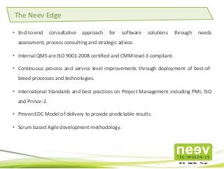 • End-to-end consultative approach for software solutions through needs
assessment, process consulting and strategic advice.
• Internal QMS are ISO 9001-2008 certified and CMM level-3 compliant.
• Continuous process and service level improvements through deployment of best-of-
breed processes and technologies.
• International Standards and best practices on Project Management including PMI, ISO
and Prince-2.
• Proven EDC Model of delivery to provide predictable results.
• Scrum based Agile development methodology.
The Neev Edge
 