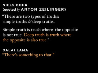 NIELS BOHR
(quoted by A N TO N Z E I L I N G E R )

“There are two types of truths:
simple truths & deep truths.
Simple truth is truth where the opposite
is not true. Deep truth is truth where
the opposite is also true.”
 
DA L A I L A M A
“There’s something to that.”
 