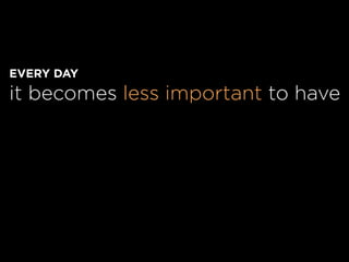 EVERY DAY
it becomes less important to have
 