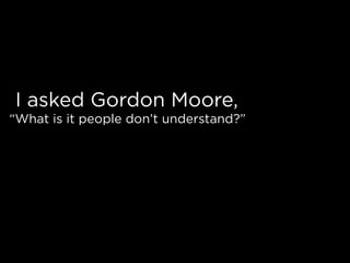 I asked Gordon Moore,
“What is it people don’t understand?”
 