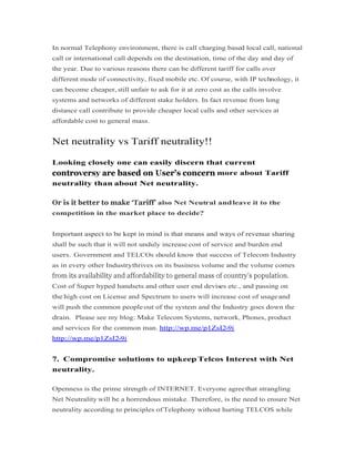 In normal Telephony environment, there is call charging based local call, national
call or international call depends on the destination, time of the day and day of
the year. Due to various reasons there can be different tariff for calls over
different mode of connectivity, fixed mobile etc. Of course, with IP technology, it
can become cheaper, still unfair to ask for it at zero cost as the calls involve
systems and networks of different stake holders. In fact revenue from long
distance call contribute to provide cheaper local calls and other services at
affordable cost to general mass.
Net neutrality vs Tariff neutrality!!
Looking closely one can easily discern that current
more about Tariff
neutrality than about Net neutrality.
also Net Neutral andleave it to the
competition in the market place to decide?
Important aspect to be kept in mind is that means and ways of revenue sharingImportant aspect to be kept in mind is that means and ways of revenue sharing
shall be such that it will not unduly increase cost of service and burden end
users. Government and TELCOs should know that success of Telecom Industry
as in every other Industrythrives on its business volume and the volume comes
Cost of Super hyped handsets and other user end devises etc., and passing on
the high cost on License and Spectrum to users will increase cost of usageand
will push the common people out of the system and the Industry goes down the
drain. Please see my blog: Make Telecom Systems, network, Phones, product
and services for the common man. http://wp.me/p1ZsI2-9i
http://wp.me/p1ZsI2-9i
7. Compromise solutions to upkeep Telcos Interest with Net
neutrality.
Openness is the prime strength of INTERNET. Everyone agreethat strangling
Net Neutrality will be a horrendous mistake. Therefore, is the need to ensure Net
neutrality according to principles ofTelephony without hurting TELCOS while
 