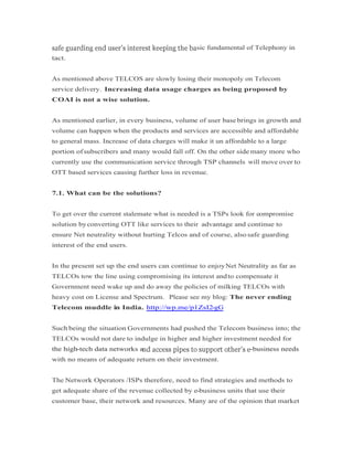 sic fundamental of Telephony in
tact.
As mentioned above TELCOS are slowly losing their monopoly on Telecom
service delivery. Increasing data usage charges as being proposed by
COAI is not a wise solution.
As mentioned earlier, in every business, volume of user base brings in growth and
volume can happen when the products and services are accessible and affordable
to general mass. Increase of data charges will make it un affordable to a large
portion ofsubscribers and many would fall off. On the other side many more who
currently use the communication service through TSP channels will move over to
OTT based services causing further loss in revenue.
7.1. What can be the solutions?
To get over the current stalemate what is needed is a TSPs look for compromise
solution byconverting OTT like services to their advantage and continue to
ensure Net neutrality without hurting Telcos and of course, also safe guarding
interest of the end users.
In the present set up the end users can continue to enjoyNet Neutrality as far as
TELCOs tow the line using compromising its interest andto compensate it
Government need wake up and do away the policies of milking TELCOs with
heavy cost on License and Spectrum. Please see my blog: The never ending
Telecom muddle in India. http://wp.me/p1ZsI2-gG
Such being the situation Governments had pushed the Telecom business into; the
TELCOs would not dare to indulge in higher and higher investment needed for
the high-tech data networks a -business needsthe high-tech data networks a -business needs
with no means of adequate return on their investment.
The Network Operators /ISPs therefore, need to find strategies and methods to
get adequate share of the revenue collected by e-business units that use their
customer base, their network and resources. Many are of the opinion that market
 
