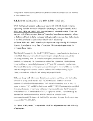 competition will take care of the issue; but how market competition can happen
in zero cost service?
7.2. Fully IP based systems and TSPs & ISPs rolled into.
With further advance in technology and with fully IP based systems
replacing current mode of telephone exchanges, it is possible to make
TSPs and ISPs are rolled into one and extend its service area. This canTSPs and ISPs are rolled into one and extend its service area. This can
happen only if the present form of licensing based on areas co-terminus
to Telecom Circle is fully replaced with giving license on Pan India basis.
If the Government is concerned about tariff neutrality
between TSPs and OTT servicesthe spectrum required by TSPs from
time to time should be at free of cost and License cost recovered on
revenue share basis.
7.3. Digital Connectivity for free INTERNET access everywhere is the key issue to
be tackled. The easy way out is to start with providingin-house connectivity
EPON by providing with OF cable to every place. Provision ofdigital
connectivity by taking OF cable along with Electric Power line connection toconnectivity by taking OF cable along with Electric Power line connection to
every building as currently being done by TV and ISP companies can be tried.
Alternately Electricity service providers can themselves become ISPs andprovide
MODEMs to provide Internet services on these and remote reading digital
Electric meters and make electric supply on pre-paid basis.
TSPs can tie up with Electricity department and provideMicro cells for Mobile
telecom on every other electric pole for3G/4G access and WiFI/WiMax
connectivity on the roads everywhere. This and with changing over to fully IP
based systems, TSP and ISP rolled in one and INTERNET connectivity provided
from anywhere and everywhere will ensureNet neutrality and Tariff neutrality
without the need ofintermediaries like OTT players for this. Better to keep thewithout the need ofintermediaries like OTT players for this. Better to keep the
proverbial Camel out of the tent. If at all it need be done for other
reasons using as OTT players, it shall be like any other licensed Service provider
connected to TELCOs/ISPs.
7.4. Need of Payment Gateways in PDN for apportioning and sharing
of revenue.
 
