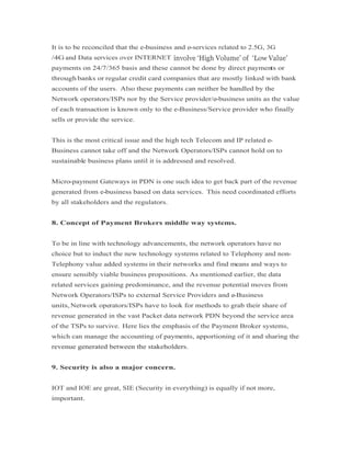 It is to be reconciled that the e-business and e-services related to 2.5G, 3G
/4G and Data services over INTERNET
payments on 24/7/365 basis and these cannot be done by direct payments or
through banks or regular credit card companies that are mostly linked with bank
accounts of the users. Also these payments can neither be handled by the
Network operators/ISPs nor by the Service provider/e-business units as the value
of each transaction is known only to the e-Business/Service provider who finally
sells or provide the service.
This is the most critical issue and the high tech Telecom and IP related e-
Business cannot take off and the Network Operators/ISPs cannot hold on to
sustainable business plans until it is addressed and resolved.
Micro-payment Gateways in PDN is one such idea to get back part of the revenue
generated from e-business based on data services. This need coordinated efforts
by all stakeholders and the regulators.
8. Concept of Payment Brokers middle way systems.
To be in line with technology advancements, the network operators have no
choice but to induct the new technology systems related to Telephony and non-
Telephony value added systems in their networks and find means and ways to
ensure sensibly viable business propositions. As mentioned earlier, the data
related services gaining predominance, and the revenue potential moves from
Network Operators/ISPs to external Service Providers and e-Business
units, Network operators/ISPs have to look for methods to grab their share of
revenue generated in the vast Packet data network PDN beyond the service area
of the TSPs to survive. Here lies the emphasis of the Payment Broker systems,
which can manage the accounting of payments, apportioning of it and sharing the
revenue generated between the stakeholders.revenue generated between the stakeholders.
9. Security is also a major concern.
IOT and IOE are great, SIE (Security in everything) is equally if not more,
important.
 