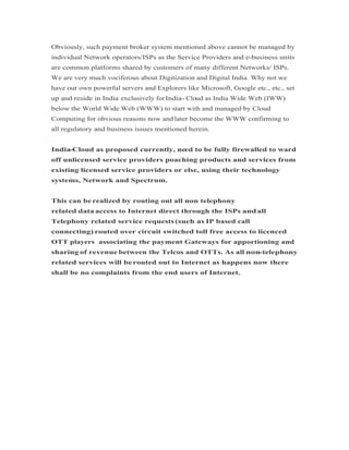 Obviously, such payment broker system mentioned above cannot be managed by
individual Network operators/ISPs as the Service Providers and e-business units
are common platforms shared by customers of many different Networks/ ISPs.
We are very much vociferous about Digitization and Digital India. Why not we
have our own powerful servers and Explorers like Microsoft, Google etc., etc., set
up and reside in India exclusively forIndia- Cloud as India Wide Web (IWW)
below the World Wide Web (WWW) to start with and managed by Cloud
Computing for obvious reasons now and later become the WWW confirming to
all regulatory and business issues mentioned herein.
India-Cloud as proposed currently, need to be fully firewalled to ward
off unlicensed service providers poaching products and services from
existing licensed service providers or else, using their technology
systems, Network and Spectrum.
This can be realized by routing out all non telephony
related data access to Internet direct through the ISPs andall
Telephony related service requests(such as IP based call
connecting) routed over circuit switched toll free access to licenced
OTT players associating the payment Gateways for apportioning and
sharing of revenue between the Telcos and OTTs. As all non-telephony
related services will berouted out to Internet as happens now there
shall be no complaints from the end users of Internet.
 