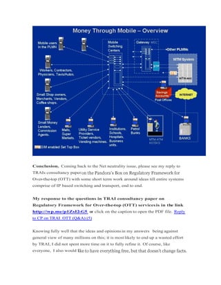 Conclusion. Coming back to the Net neutrality issue, please see my reply to
TRAIs consultancy paper
Over-the-top (OTT) with some short term work around ideas till entire systems
comprise of IP based switching and transport, end to end.
My response to the questions in TRAI consultancy paper on
Regulatory Framework for Over-the-top (OTT) servicesis in the link
http://wp.me/p1ZsI2-G5 or click on the caption to open the PDF file. Reply
to CP on TRAI_OTT (Q&A) (5)to CP on TRAI_OTT (Q&A) (5)
Knowing fully well that the ideas and opinionsin my answers being against
general view of many millions on this; it is most likely to end up a wasted effort
by TRAI, I did not spent more time on it to fully refine it. Of course, like
everyone, I also would l
 