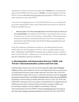 organization or between networks far apart both of Public like switched packet
data network PSPDN under the realms of Public switched Telephony Network
PSTN or between Private -SPDN that do not
rather should not come under PSTN.
A mix up of it as happening now over World Wide Web www can eventually kill
the systems dealing PSTN unless clearly demarcated with exclusive CLOUD for
PUBLIC and PRIVATE use.
1. Demarcation of Telecommunication network based on the level
of responsibility.According to ITU(T) there is clear demarcation of areas
of Service level, Service areas and Service responsibility. Telecommunication
networks by definition are demarcated based on level of its ownership and
operational responsibility the
the Government level.
From the Technology and Business perspective, the differentiation between
Mobile Networks and Fixed phone network is slowly vanishing making Voice,
Data / Multimedia andINTERNET characteristics in Mobile systems similar toData / Multimedia andINTERNET characteristics in Mobile systems similar to
these in Fixed Networks. Differences are the end link,type of access, bandwidth
Fundamentally Internet area network (IAN) originally came into being by
chance without much regulatory norms in the beginning but grown enormously
as World Wide Web and occupya higher hierarchy level above the LAN,WAN
and INTRANET andprovides access to infinitely innumerous Servers
facilitating its interworking as World Wide Web. However, the LAN, WAN and
INTRANET functional wise in the realms of Integrated Services Digital Network
(ISDN) protocol make it identical to Private Branch exchanges (PBXs) and
Private Branch Digital Networks (PBDN) outsidePublic Switched
Telecommunication Network (PSTN) with in
-connected and come under PSTN
 