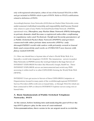 only with registered subscription, either of one of the licensed TELCOs or ISPs
and get included in PSPDN which is part of PSTN. Refer to ITU(T) codifications
related to definition of PSTN.
AccordinglyInternet Area Networks (IAN) that are Packet Data Networks come
only when it is part of any Public Switched Packet Data Network (PSPDN)
operational wise. Therefore, any Packet Data Network (PDN) belongingoperational wise. Therefore, any Packet Data Network (PDN) belonging
to private domain shall become a registered subscriber confirming
to regulatory rules and Technical, Tariff and Security parameters of
a Public Switched Packet Data Network (PSPDN) and get inter-
connected with other private data networks (PDNs) only
through PSPDN world wide unless with privately owned or leased
links and connectivity and works as INTRANET now known with
fancy nameCLOUDS.
2.1. Here one should have a layman idea of what is World Wide Web. It is
basically a world wide imaginary CLOUD. The innumerous servers in packet
Data Networks in PSPDN across the word get linked to the huge Servers ofData Networks in PSPDN across the word get linked to the huge Servers of
INTERNET EXPLORER Providers like Microsoft, Google, Rediff etc. These
INTERNET EXPLORER servers are interconnected and switch any PDN
accessing it within itself or to other EXPLOERS forming the World Wide Web
(WWW).
INTERNET Users get access to Servers of these EXPLORER Companies or
Organizations located in many parts of the worldthrough regional INTERNET
Service Providers (ISPs) with own or leased links, or through TELCOs which are
then connected to ISPs or direct to INTERNET Explorer servers using own or
leased links.
3. Basic fundamentals of Public Switched Telephone
Networks. PSTN
At the outset, before looking into and analyzing the part of Over the
top (OTT) players play in the area of conventional
Telecommunication, there seems to be an urgent need to revisit the
 