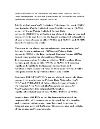 basic fundamentals of Telephony and also about the need to keep
these principlesin tact lest the whole world of Telephony and related
businesses get disrupted beyond retrieval.
3.1. By definition, PublicSwitched Telephone Network (PSTN)
that includes Public Switched Land Mobile Network (PLMN)
aspart of it and Public Switched Packet Data
networks (PSPDN) by definition are obliged to give access and
connectivity to and between the legally contracted subscribers
of own or one of same or other PSTNs and PLMNs and PSPDN
anywhere across the world.
Contrary to the above, access to innumerous numbers of
Private Branch exchanges (PBXs) and Private Data
networks (PDN) with International Domain Names (IDNs)
do not come under the obligation of licensed
Telecommunication Service providers (TSPs) unless those
become part ofone or other PSTN or PLMN by becoming
legally and rightfully its licensed Subscribers andlegally and rightfully its licensed Subscribers and
function within stipulated rules of their connectivity, Traffic
load parameters & operational limits and Tariff.
It means PSTN/PLMN TSPs are not obliged to provide direct
connectivity and access to Private Data Networks, LAN
,WAN and INTRANET of Private Data Servers ofsorts it
Internet Area Network (IAN) and do not enjoy Net
Neutralityunless it is originated through as
legally subscripted user of any PLMN / PSPDN in PSTN.
Same is true with ISPs as per its demarcation based onSame is true with ISPs as per its demarcation based on
responsibilityof its operation as licensed Service provider
and its subscriptions under user level and its access to
Internet area network IAN according to statutes and policies
of the concerned Governments.
 