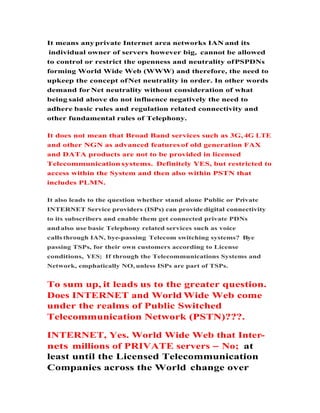 It means any private Internet area networks IAN and its
individual owner of servers however big, cannot be allowed
to control or restrict the openness and neutrality ofPSPDNs
forming World Wide Web (WWW) and therefore, the need to
upkeep the concept ofNet neutrality in order. In other words
demand for Net neutrality without consideration of what
being said above do not influence negatively the need to
adhere basic rules and regulation related connectivity and
other fundamental rules of Telephony.
It does not mean that Broad Band services such as 3G, 4G LTE
and other NGN as advanced features of old generation FAX
and DATA products are not to be provided in licensed
Telecommunication systems. Definitely YES, but restricted to
access within the System and then also within PSTN that
includes PLMN.
It also leads to the question whether stand alone Public or Private
INTERNET Service providers (ISPs) can provide digital connectivityINTERNET Service providers (ISPs) can provide digital connectivity
to its subscribers and enable them get connected private PDNs
andalso use basic Telephony related services such as voice
calls through IAN, bye-passing Telecom switching systems? Bye
passing TSPs, for their own customers according to License
conditions, YES; If through the Telecommunications Systems and
Network, emphatically NO, unless ISPs are part of TSPs.
To sum up, it leads us to the greater question.
Does INTERNET and World Wide Web come
under the realms of Public Switched
Telecommunication Network (PSTN)???.Telecommunication Network (PSTN)???.
INTERNET, Yes. World Wide Web that Inter-
nets millions of PRIVATE servers No; at
least until the Licensed Telecommunication
Companies across the World change over
 
