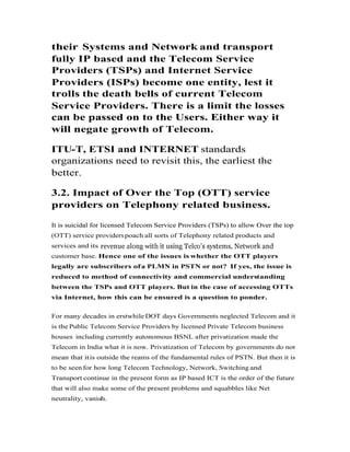 their Systems and Network and transport
fully IP based and the Telecom Service
Providers (TSPs) and Internet Service
Providers (ISPs) become one entity, lest it
trolls the death bells of current Telecom
Service Providers. There is a limit the losses
can be passed on to the Users. Either way itcan be passed on to the Users. Either way it
will negate growth of Telecom.
ITU-T, ETSI and INTERNET standards
organizations need to revisit this, the earliest the
better.
3.2. Impact of Over the Top (OTT) service
providers on Telephony related business.
It is suicidal for licensed Telecom Service Providers (TSPs) to allow Over the topIt is suicidal for licensed Telecom Service Providers (TSPs) to allow Over the top
(OTT) service providerspoach all sorts of Telephony related products and
services and its
customer base. Hence one of the issues is whether the OTT players
legally are subscribers ofa PLMN in PSTN or not? If yes, the issue is
reduced to method of connectivity and commercial understanding
between the TSPs and OTT players. But in the case of accessing OTTs
via Internet, how this can be ensured is a question to ponder.
For many decades in erstwhile DOT days Governments neglected Telecom and it
is the Public Telecom Service Providers by licensed Private Telecom business
houses including currently autonomous BSNL after privatization made the
Telecom in India what it is now. Privatization of Telecom by governments do not
mean that itis outside the reams of the fundamental rules of PSTN. But then it is
to be seen for how long Telecom Technology, Network, Switching and
Transport continue in the present form as IP based ICT is the order of the future
that will also make some of the present problems and squabbles like Net
neutrality, vanish.
 
