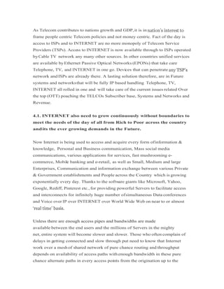 As Telecom contributes to nations growth and GDP,it is in
frame people centric Telecom policies and not money centric. Fact of the day is
access to ISPs and to INTERNET are no more monopoly of Telecom Service
Providers (TSPs). Access to INTERNET is now available through to ISPs operated
byCable TV network any many other sources. In other countries unified services
are available byEthernet Passive Optical Networks (EPONs) that take care
Telephone, TV, and INTERNET in one go. Devices that can penetrate
network andISPs are already there. A lasting solution therefore, are in Future
systems and networksthat will be fully IP based handling Telephone, TV,
INTERNET all rolled in one and will take care of the current issues related Over
the top (OTT) poaching the TELCOs Subscriber base, Systems and Networks and
Revenue.
4.1. INTERNET also need to grow continuously without boundaries to
meet the needs of the day of all from Rich to Poor across the country
andits the ever growing demands in the Future.
Now Internet is being used to access and acquire every form ofinformation &
knowledge, Personal and Business communication, Mass social media
communications, various applications for services, fast mushrooming e-
commerce, Mobile banking and e-retail, as well as Small, Medium and large
Enterprises, Communication and information exchange between various Private
& Government establishments and People across the Country which is growing
exponentially every day. Thanks to the software giants like Microsoft, Yahoo,
Google, Rediff, Pinterest etc., for providing powerful Servers to facilitate access
and interconnects for infinitely huge number ofsimultaneous Data conferences
and Voice over IP over INTERNET over World Wide Web on near to or almost
Unless there are enough access pipes and bandwidths are madeUnless there are enough access pipes and bandwidths are made
available between the end users and the millions of Servers in the mighty
net, entire system will become slower and slower. Those who often complain of
delays in getting connected and slow through put need to know that Internet
work over a meshof shared network of pure chance routing and throughput
depends on availability of access paths with enough bandwidth in these pure
chance alternate paths in every access points from the origination up to the
 