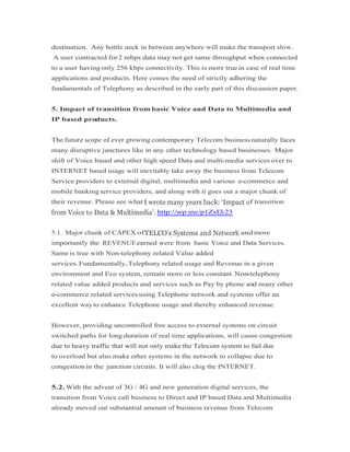 destination. Any bottle neck in between anywhere will make the transport slow.
A user contracted for2 mbps data may not get same throughput when connected
to a user having only 256 kbps connectivity. This is more true in case of real time
applications and products. Here comes the need of strictly adhering the
fundamentals of Telephony as described in the early part of this discussion paper.
5. Impact of transition from basic Voice and Data to Multimedia and
IP based products.
The future scope of ever growing contemporary Telecom businessnaturally faces
many disruptive junctures like in any other technology based businesses. Major
shift of Voice based and other high speed Data and multi-media services over to
INTERNET based usage will inevitably take away the business from Telecom
Service providers to external digital, multimedia and various e-commerce and
mobile banking service providers, and along with it goes out a major chunk of
their revenue. Please see what f transition
http://wp.me/p1ZsI2-23
5.1. Major chunk of CAPEX of andmore
importantly the REVENUEearned were from basic Voice and Data Services.
Same is true with Non-telephony related Value added
services.Fundamentally,Telephony related usage and Revenue in a given
environment and Eco system, remain more or less constant. Non-telephony
related value added products and services such as Pay by phone and many other
e-commerce related services using Telephone network and systems offer an
excellent way to enhance Telephone usage and thereby enhanced revenue.
However, providing uncontrolled free access to external systems on circuit
switched paths for long duration of real time applications, will cause congestion
due to heavy traffic that will not only make the Telecom system to fail duedue to heavy traffic that will not only make the Telecom system to fail due
to overload but also make other systems in the network to collapse due to
congestionin the junction circuits. It will also clog the INTERNET.
5.2. With the advent of 3G / 4G and new generation digital services, the
transition from Voice call business to Direct and IP based Data and Multimedia
already moved out substantial amount of business revenue from Telecom
 