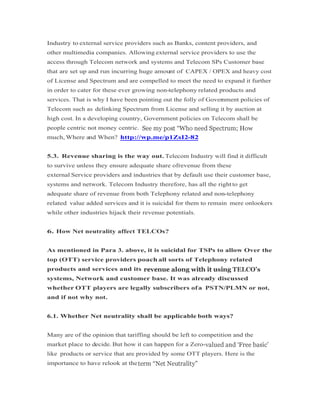 Industry to external service providers such as Banks, content providers, and
other multimedia companies. Allowing external service providers to use the
access through Telecom network and systems and Telecom SPs Customer base
that are set up and run incurring huge amount of CAPEX / OPEX and heavy cost
of License and Spectrum and are compelled to meet the need to expand it further
in order to cater for these ever growing non-telephony related products and
services. That is why I have been pointing out the folly of Government policies of
Telecom such as delinking Spectrum from License and selling it by auction at
high cost. In a developing country, Government policies on Telecom shall be
people centric not money centric.
much, Where and When? http://wp.me/p1ZsI2-82
5.3. Revenue sharing is the way out. Telecom Industry will find it difficult
to survive unless they ensure adequate share ofrevenue from these
external Service providers and industries that by default use their customer base,
systems and network. Telecom Industry therefore, has all the rightto get
adequate share of revenue from both Telephony related and non-telephony
related value added services and it is suicidal for them to remain mere onlookers
while other industries hijack their revenue potentials.
6. How Net neutrality affect TELCOs?
As mentioned in Para 3. above, it is suicidal for TSPs to allow Over the
top (OTT) service providers poach all sorts of Telephony related
products and services and its
systems, Network and customer base. It was already discussed
whether OTT players are legally subscribers ofa PSTN/PLMN or not,
and if not why not.
6.1. Whether Net neutrality shall be applicable both ways?6.1. Whether Net neutrality shall be applicable both ways?
Many are of the opinion that tariffing should be left to competition and the
market place to decide. But how it can happen for a Zero-
like products or service that are provided by some OTT players. Here is the
importance to have relook at the
 
