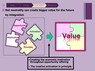 SolutionsOur standIntroConsWe can summarize 4 kinds of reasons for net neutralityFree Internet will ensure fewer obstacles for citizens and nations which will increase business opportunitiesOpportunityIt allows the spirit of innovation and entrepreneurshipMotivationIt can make free flow of informationActivationIt is political and social engagementPrinciple