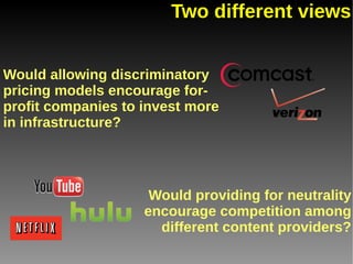 Two different views


Would allowing discriminatory
pricing models encourage for-
profit companies to invest more
in infrastructure?




                     Would providing for neutrality
                    encourage competition among
                      different content providers?
 