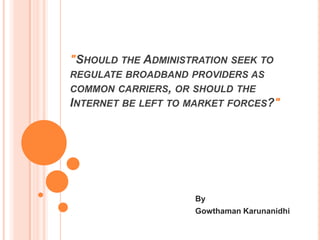 "SHOULD THE ADMINISTRATION SEEK TO
REGULATE BROADBAND PROVIDERS AS
COMMON CARRIERS, OR SHOULD THE
INTERNET BE LEFT TO MARKET FORCES?"

                      By
          Gowthaman Karunanidhi
        School of Information Studies
          Information Management
             Syracuse University
 