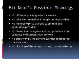 Eli Noam’s Possible Meanings
 No different quality grades for service
 No price discrimination among Internet providers
 No monopoly price charged to content and

application providers
 No discrimination against content providers who
compete with carrier’s own content
 No selectivity by the carriers over the content that
they transmit
 No blocking of the access of users to some websites

 