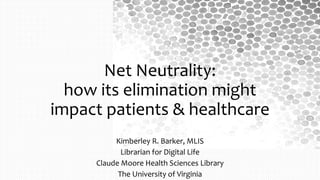 Net Neutrality:
how its elimination might
impact patients & healthcare
Kimberley R. Barker, MLIS
Librarian for Digital Life
Claude Moore Health Sciences Library
The University of Virginia
 