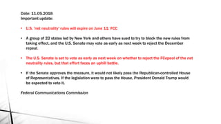 Date: 11.05.2018
Important update:
• U.S. 'net neutrality' rules will expire on June 11: FCC
• A group of 22 states led by New York and others have sued to try to block the new rules from
taking effect, and the U.S. Senate may vote as early as next week to reject the December
repeal.
• The U.S. Senate is set to vote as early as next week on whether to reject the FCepeal of the net
neutrality rules, but that effort faces an uphill battle.
• If the Senate approves the measure, it would not likely pass the Republican-controlled House
of Representatives. If the legislation were to pass the House, President Donald Trump would
be expected to veto it.
Federal Communications Commission
 
