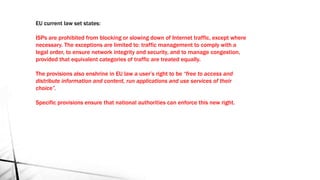 EU current law set states:
ISPs are prohibited from blocking or slowing down of Internet traffic, except where
necessary. The exceptions are limited to: traffic management to comply with a
legal order, to ensure network integrity and security, and to manage congestion,
provided that equivalent categories of traffic are treated equally.
The provisions also enshrine in EU law a user’s right to be “free to access and
distribute information and content, run applications and use services of their
choice”.
Specific provisions ensure that national authorities can enforce this new right.
 