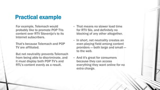 Practical example
For example, Telemach would
probably like to promote POP TVs
content over RTV Slovenija's to its
Internet subscribers.
That's because Telemach and POP
TV are affiliated.
But net neutrality prevents Telemach
from being able to discriminate, and
it must display both POP TV's and
RTL's content evenly as a result.
• That means no slower load time
for RTV Slo, and definitely no
blocking of any other altogether.
• In short, net neutrality creates an
even playing field among content
providers — both large and small —
to the web.
• And it's great for consumers
because they can access
everything they want online for no
extra charge.
 