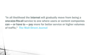 "In all likelihood the Internet will gradually move from being a
one-size-fits-all service to one where users or content companies
can — or have to — pay more for better service or higher volumes
of traffic," The Wall Street Journal
 