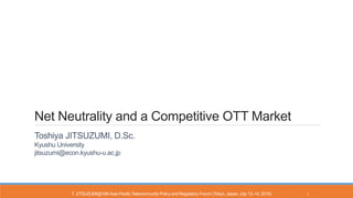 Net Neutrality and a Competitive OTT Market
Toshiya JITSUZUMI, D.Sc.
Kyushu University
jitsuzumi@econ.kyushu-u.ac.jp
T. JITSUZUMI@16thAsia PacificTelecommunity Policy and Regulatory Forum (Tokyo, Japan, July 12–14, 2016) 1
 