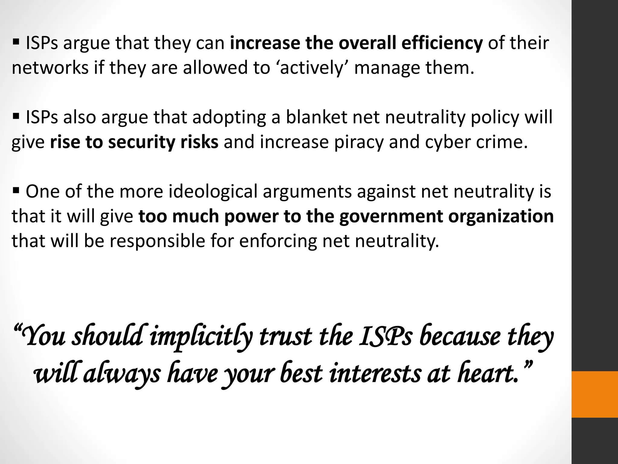  ISPs argue that they can increase the overall efficiency of their
networks if they are allowed to ‘actively’ manage them.
 ISPs also argue that adopting a blanket net neutrality policy will
give rise to security risks and increase piracy and cyber crime.
 One of the more ideological arguments against net neutrality is
that it will give too much power to the government organization
that will be responsible for enforcing net neutrality.
“You should implicitly trust the ISPs because they
will always have your best interests at heart.”
 