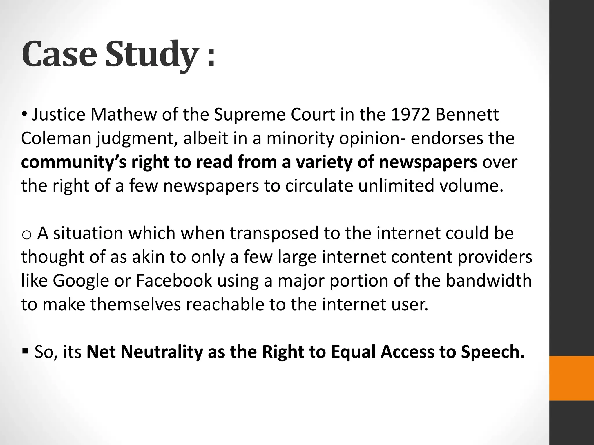 Case Study :
• Justice Mathew of the Supreme Court in the 1972 Bennett
Coleman judgment, albeit in a minority opinion- endorses the
community’s right to read from a variety of newspapers over
the right of a few newspapers to circulate unlimited volume.
o A situation which when transposed to the internet could be
thought of as akin to only a few large internet content providers
like Google or Facebook using a major portion of the bandwidth
to make themselves reachable to the internet user.
 So, its Net Neutrality as the Right to Equal Access to Speech.
 