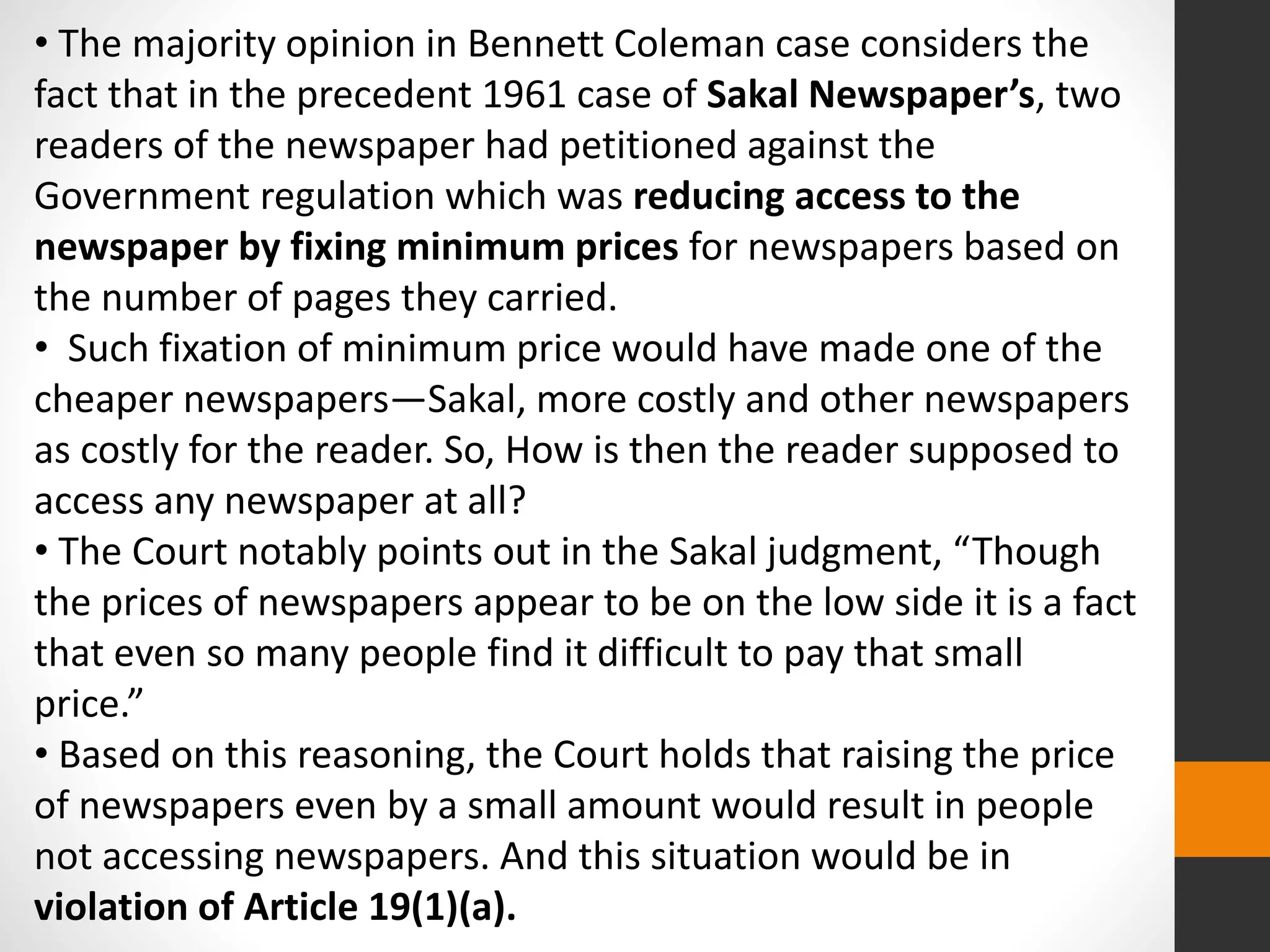 • The majority opinion in Bennett Coleman case considers the
fact that in the precedent 1961 case of Sakal Newspaper’s, two
readers of the newspaper had petitioned against the
Government regulation which was reducing access to the
newspaper by fixing minimum prices for newspapers based on
the number of pages they carried.
• Such fixation of minimum price would have made one of the
cheaper newspapers—Sakal, more costly and other newspapers
as costly for the reader. So, How is then the reader supposed to
access any newspaper at all?
• The Court notably points out in the Sakal judgment, “Though
the prices of newspapers appear to be on the low side it is a fact
that even so many people find it difficult to pay that small
price.”
• Based on this reasoning, the Court holds that raising the price
of newspapers even by a small amount would result in people
not accessing newspapers. And this situation would be in
violation of Article 19(1)(a).
 