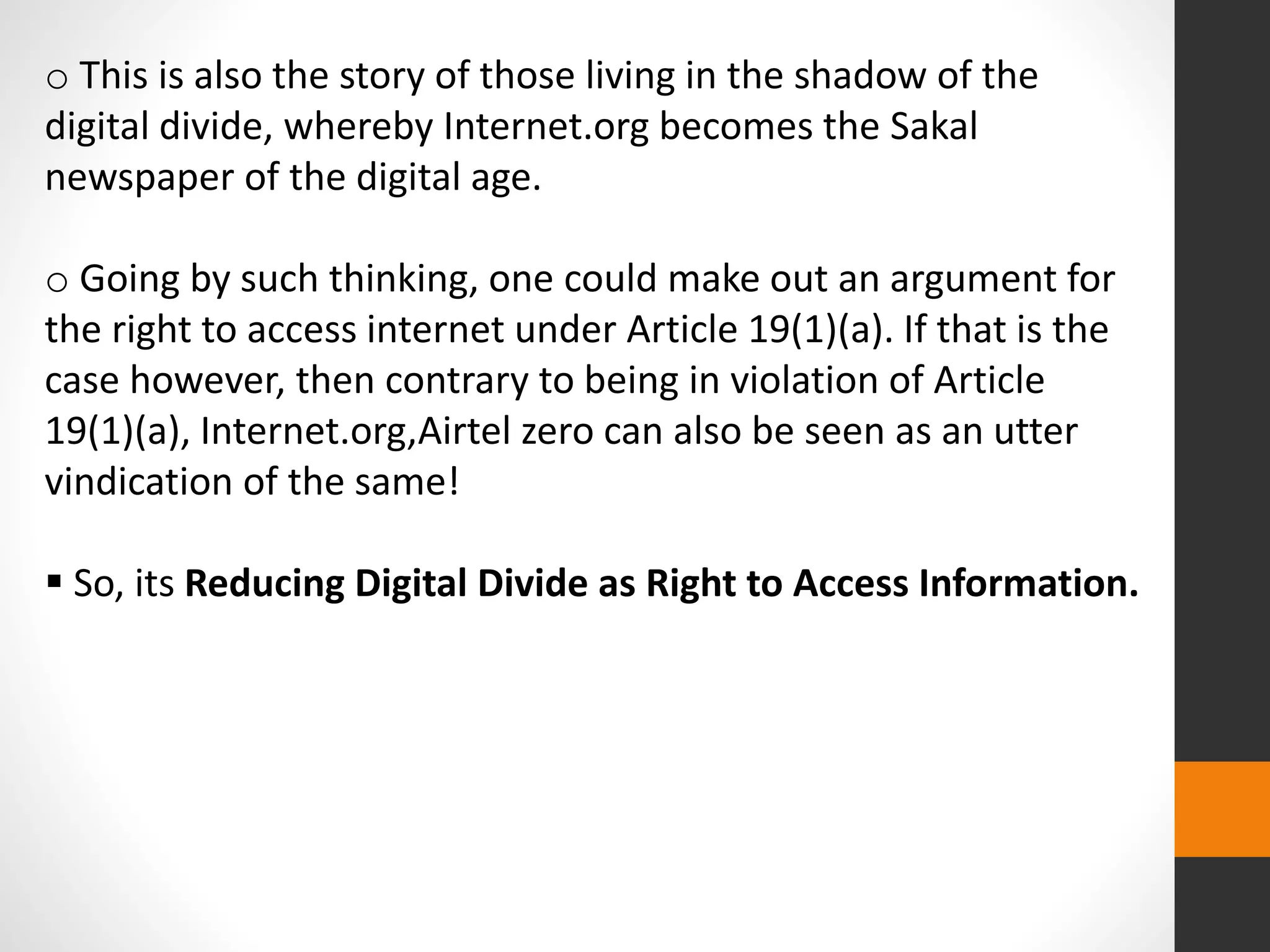 o This is also the story of those living in the shadow of the
digital divide, whereby Internet.org becomes the Sakal
newspaper of the digital age.
o Going by such thinking, one could make out an argument for
the right to access internet under Article 19(1)(a). If that is the
case however, then contrary to being in violation of Article
19(1)(a), Internet.org,Airtel zero can also be seen as an utter
vindication of the same!
 So, its Reducing Digital Divide as Right to Access Information.
 