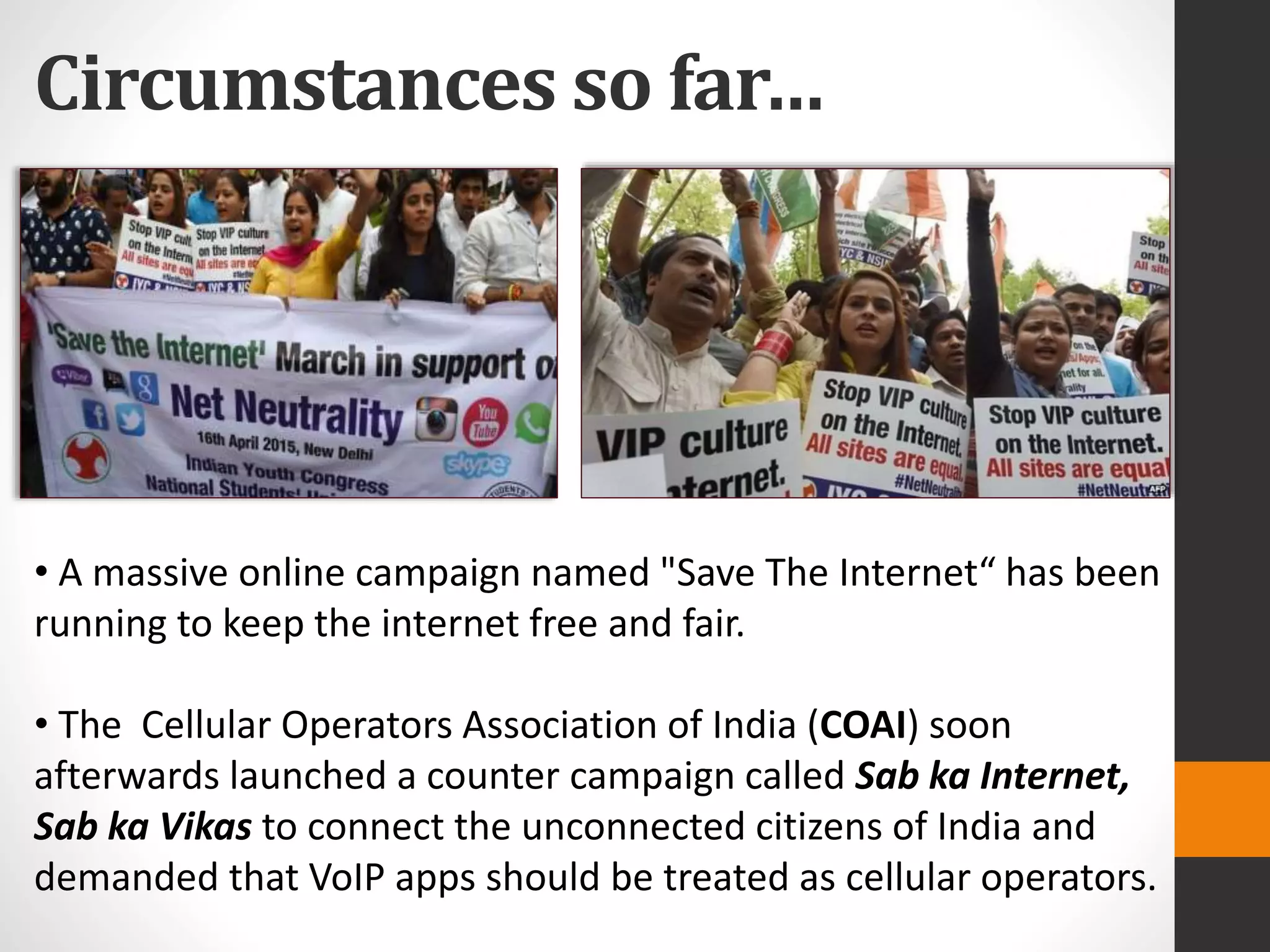 Circumstances so far…
• A massive online campaign named "Save The Internet“ has been
running to keep the internet free and fair.
• The Cellular Operators Association of India (COAI) soon
afterwards launched a counter campaign called Sab ka Internet,
Sab ka Vikas to connect the unconnected citizens of India and
demanded that VoIP apps should be treated as cellular operators.
 