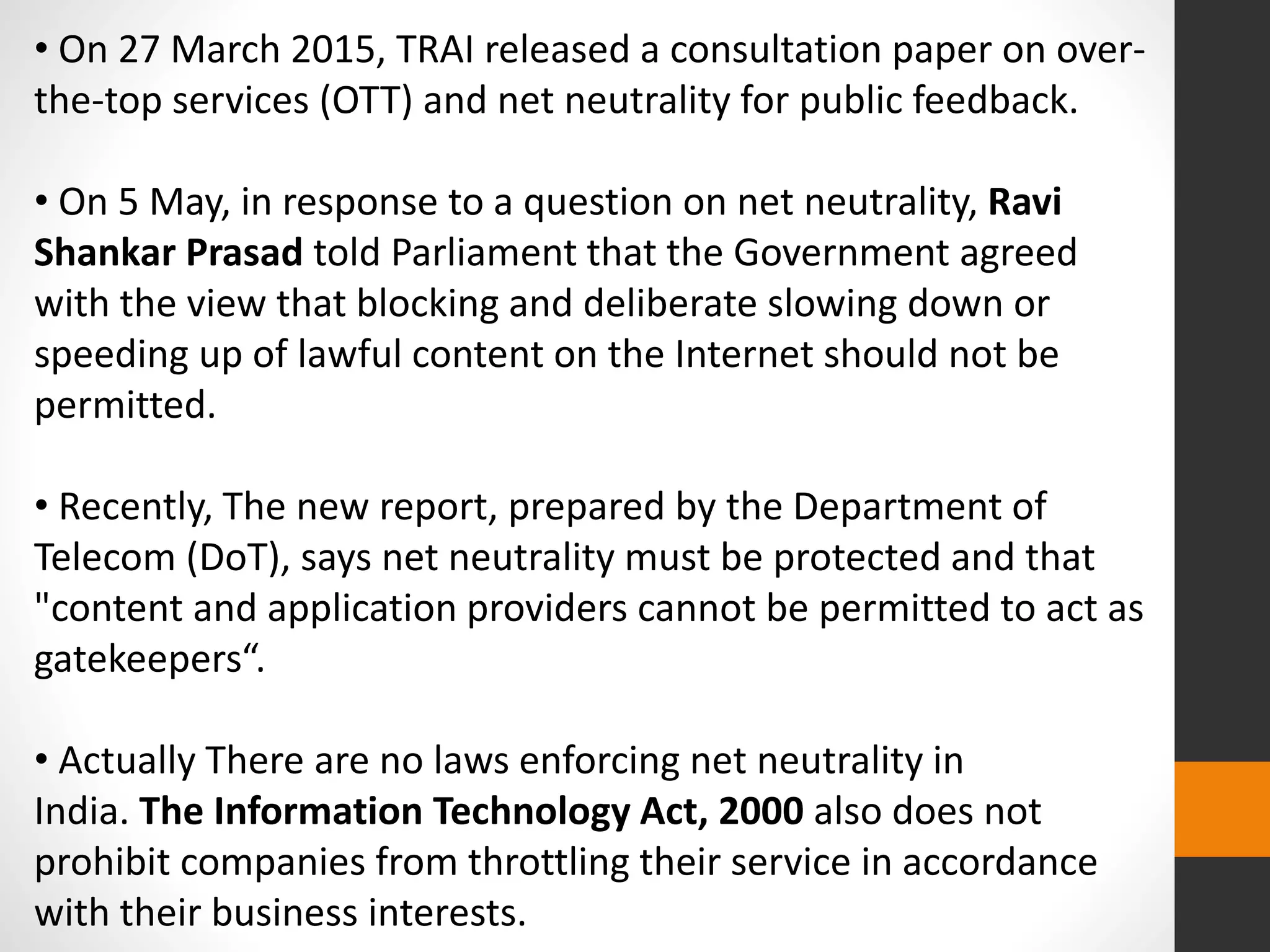 • On 27 March 2015, TRAI released a consultation paper on over-
the-top services (OTT) and net neutrality for public feedback.
• On 5 May, in response to a question on net neutrality, Ravi
Shankar Prasad told Parliament that the Government agreed
with the view that blocking and deliberate slowing down or
speeding up of lawful content on the Internet should not be
permitted.
• Recently, The new report, prepared by the Department of
Telecom (DoT), says net neutrality must be protected and that
"content and application providers cannot be permitted to act as
gatekeepers“.
• Actually There are no laws enforcing net neutrality in
India. The Information Technology Act, 2000 also does not
prohibit companies from throttling their service in accordance
with their business interests.
 