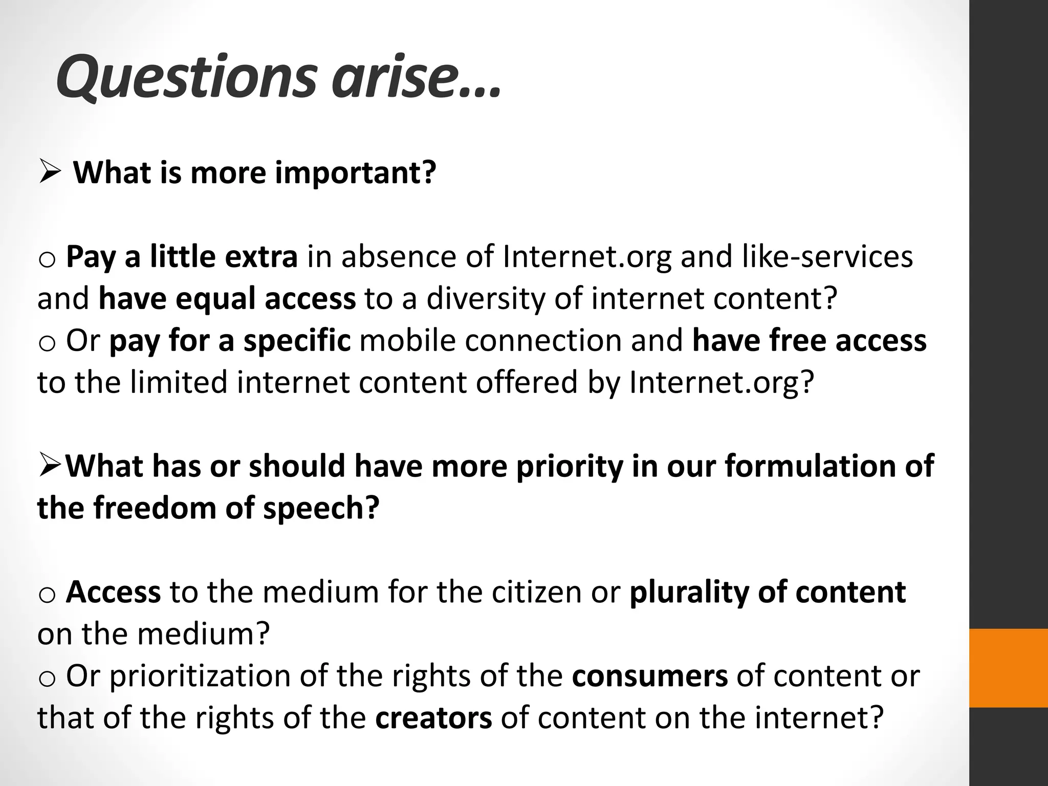 Questions arise…
 What is more important?
o Pay a little extra in absence of Internet.org and like-services
and have equal access to a diversity of internet content?
o Or pay for a specific mobile connection and have free access
to the limited internet content offered by Internet.org?
What has or should have more priority in our formulation of
the freedom of speech?
o Access to the medium for the citizen or plurality of content
on the medium?
o Or prioritization of the rights of the consumers of content or
that of the rights of the creators of content on the internet?
 